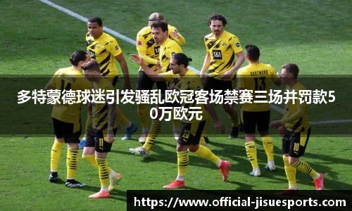 多特蒙德球迷引发骚乱欧冠客场禁赛三场并罚款50万欧元