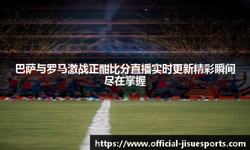 巴萨与罗马激战正酣比分直播实时更新精彩瞬间尽在掌握